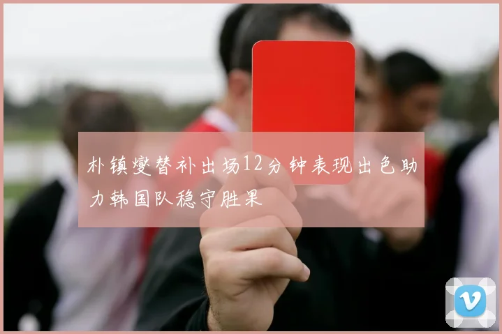 朴镇燮替补出场12分钟表现出色助力韩国队稳守胜果