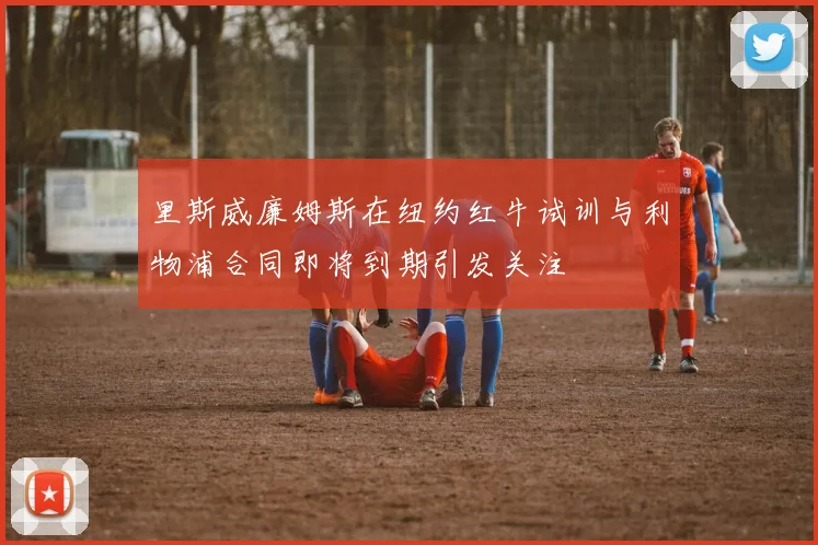 里斯威廉姆斯在纽约红牛试训与利物浦合同即将到期引发关注
