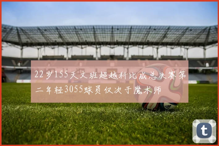 22岁155天文班超越科比成总决赛第二年轻3055球员仅次于魔术师