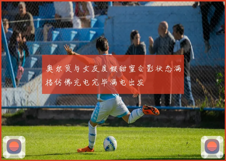 奥尔莫与女友度假甜蜜合影状态满格仿佛充电完毕满电出发
