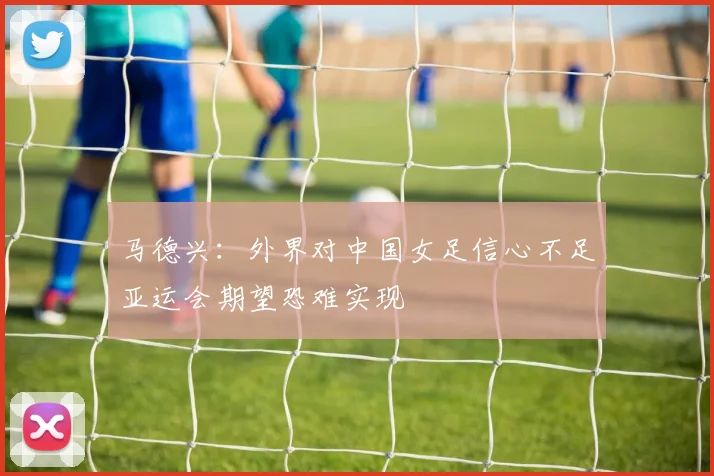 马德兴：外界对中国女足信心不足亚运会期望恐难实现