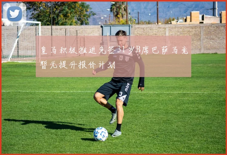 皇马积极推进免签31岁B席巴萨马竞暂无提升报价计划
