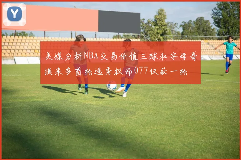 美媒分析NBA交易价值三球和字母哥换来多首轮选秀权而077仅获一轮