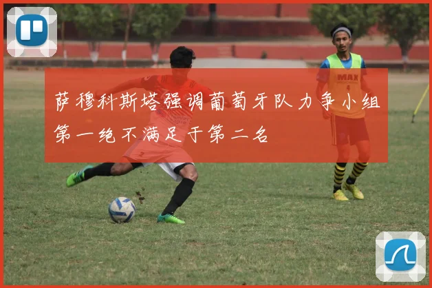 萨穆科斯塔强调葡萄牙队力争小组第一绝不满足于第二名