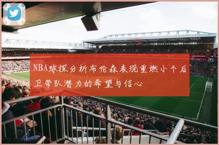 NBA球探分析布伦森表现重燃小个后卫带队潜力的希望与信心