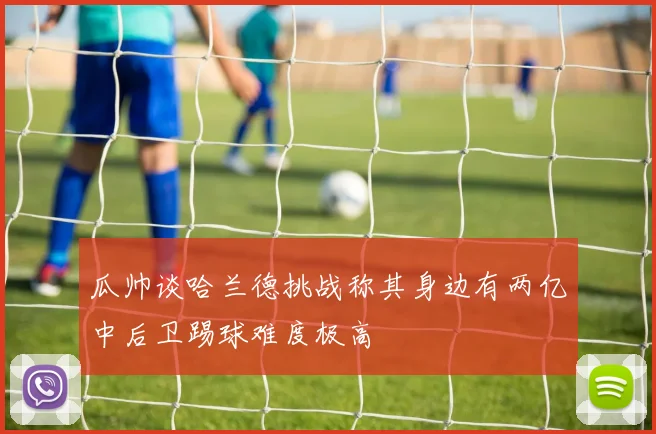 瓜帅谈哈兰德挑战称其身边有两亿中后卫踢球难度极高