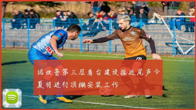 诺坎普第三层看台建设接近尾声今夏将进行顶棚安装工作