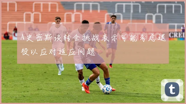 A史密斯谈转会挑战表示可能考虑退役以应对适应问题