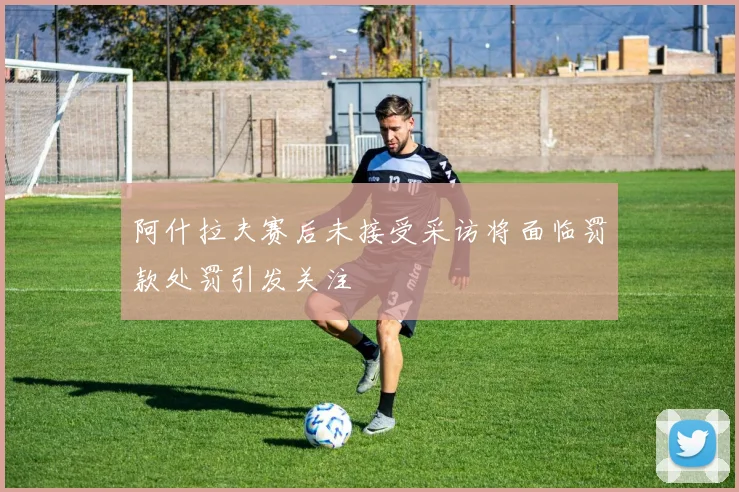 阿什拉夫赛后未接受采访将面临罚款处罚引发关注