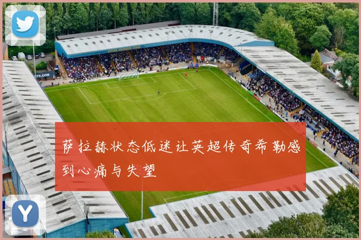 萨拉赫状态低迷让英超传奇希勒感到心痛与失望