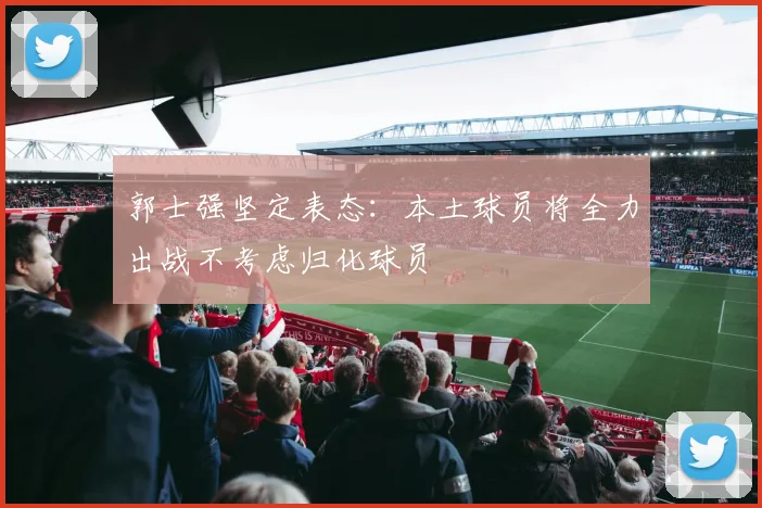 郭士强坚定表态：本土球员将全力出战不考虑归化球员