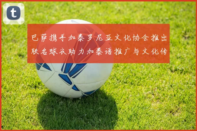 巴萨携手加泰罗尼亚文化协会推出联名球衣助力加泰语推广与文化传承