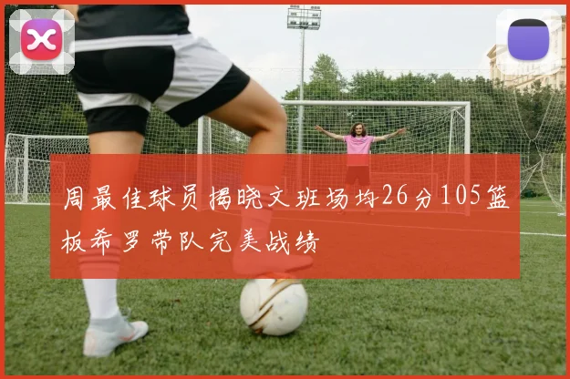 周最佳球员揭晓文班场均26分105篮板希罗带队完美战绩