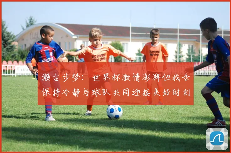 濑古步梦：世界杯激情澎湃但我会保持冷静与球队共同迎接美好时刻