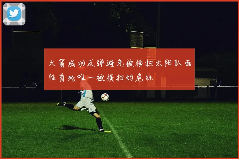 火箭成功反弹避免被横扫太阳队面临首轮唯一被横扫的危机