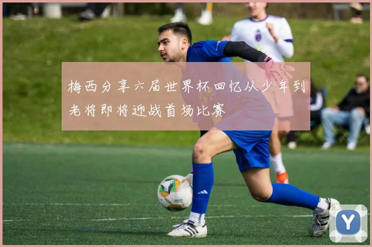 梅西分享六届世界杯回忆从少年到老将即将迎战首场比赛