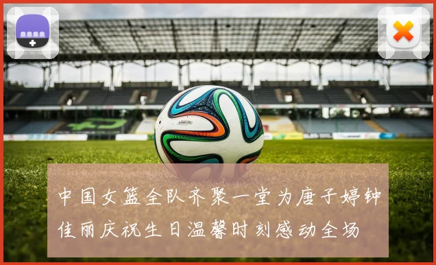 中国女篮全队齐聚一堂为唐子婷钟佳丽庆祝生日温馨时刻感动全场