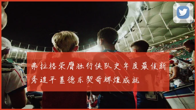 弗拉格荣膺独行侠队史年度最佳新秀追平基德东契奇辉煌成就