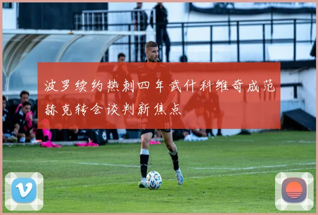 波罗续约热刺四年武什科维奇成范赫克转会谈判新焦点