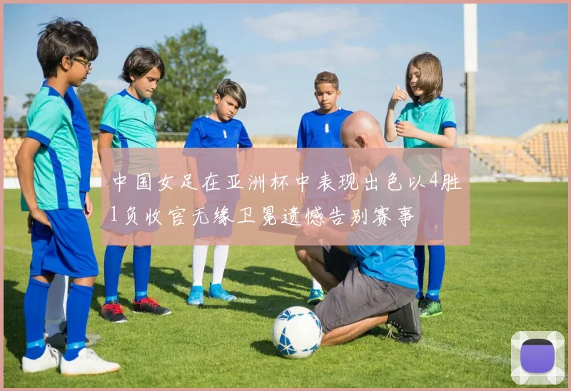 中国女足在亚洲杯中表现出色以4胜1负收官无缘卫冕遗憾告别赛事